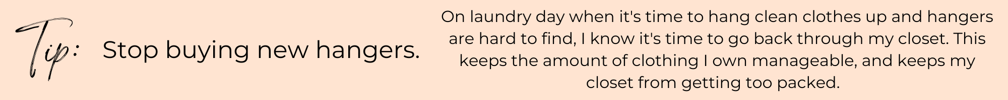 Tip: Stop buying new hangers. On laundry day when it's time to hang clean clothes up and hangers are hard to find, I know it's time to go back through my closet. This keeps the amount of clothing I own manageable, and keeps my closet from getting too packed.